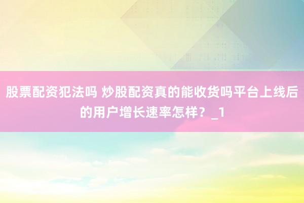 股票配资犯法吗 炒股配资真的能收货吗平台上线后的用户增长速率怎样？_1