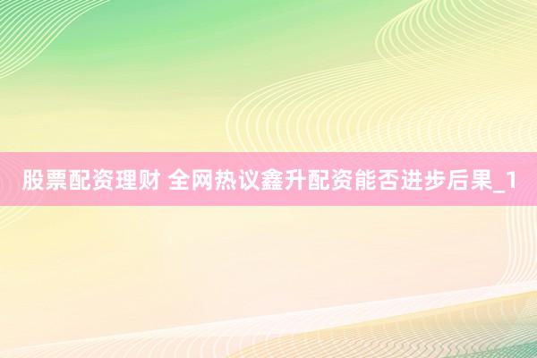 股票配资理财 全网热议鑫升配资能否进步后果_1