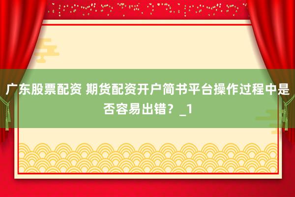 广东股票配资 期货配资开户简书平台操作过程中是否容易出错？_1