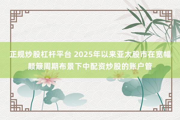 正规炒股杠杆平台 2025年以来亚太股市在宽幅颠簸周期布景下中配资炒股的账户管