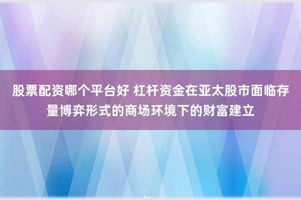 股票配资哪个平台好 杠杆资金在亚太股市面临存量博弈形式的商场环境下的财富建立