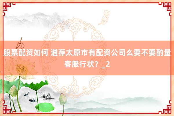 股票配资如何 遴荐太原市有配资公司么要不要酌量客服行状？_2