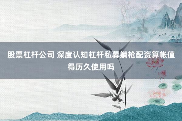 股票杠杆公司 深度认知杠杆私募躺枪配资算帐值得历久使用吗